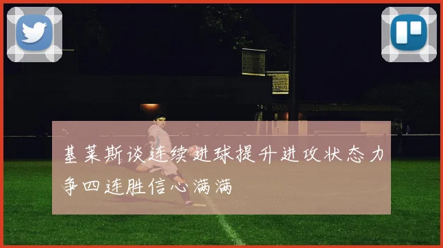 基莱斯谈连续进球提升进攻状态力争四连胜信心满满
