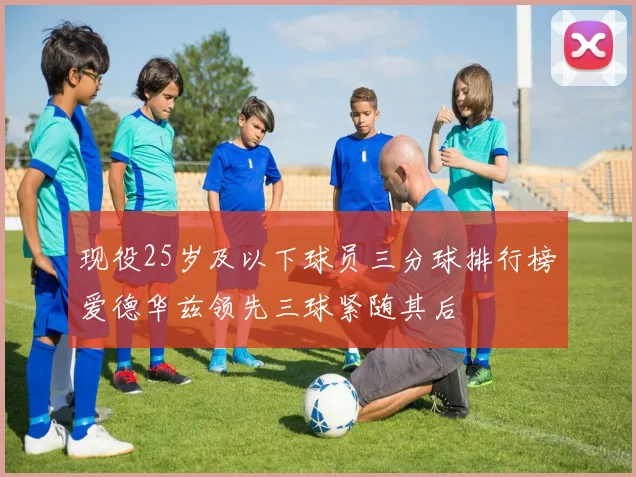 现役25岁及以下球员三分球排行榜爱德华兹领先三球紧随其后
