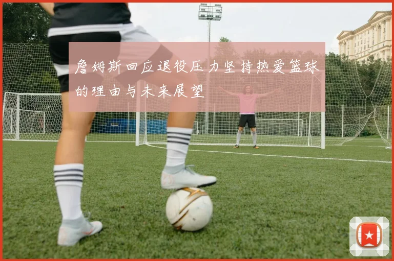 詹姆斯回应退役压力坚持热爱篮球的理由与未来展望