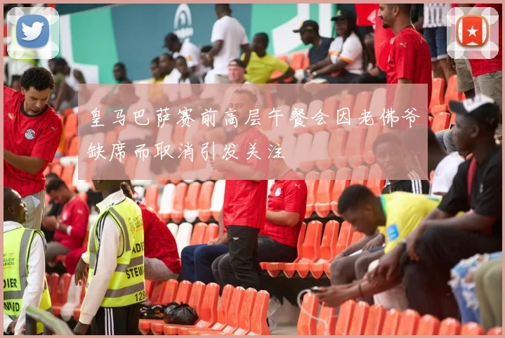 皇马巴萨赛前高层午餐会因老佛爷缺席而取消引发关注