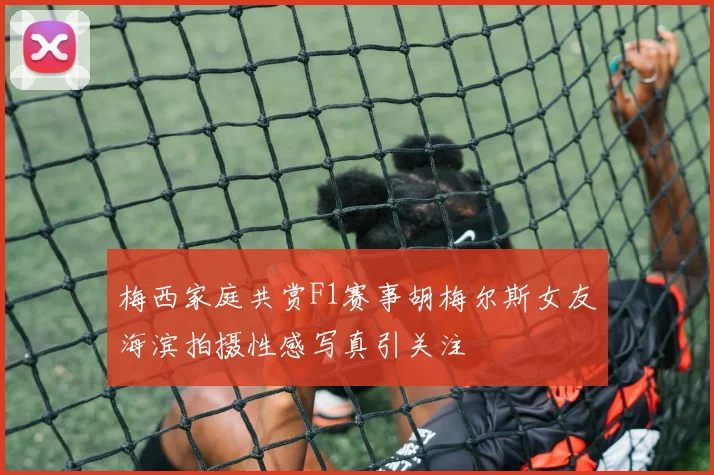 梅西家庭共赏F1赛事胡梅尔斯女友海滨拍摄性感写真引关注