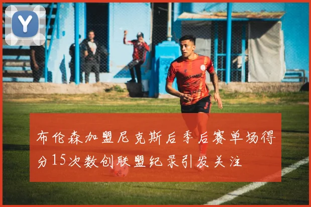 布伦森加盟尼克斯后季后赛单场得分15次数创联盟纪录引发关注