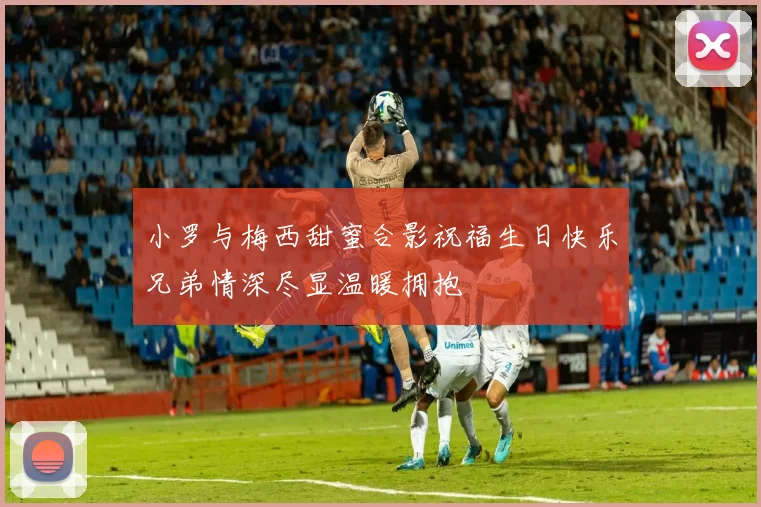 小罗与梅西甜蜜合影祝福生日快乐兄弟情深尽显温暖拥抱