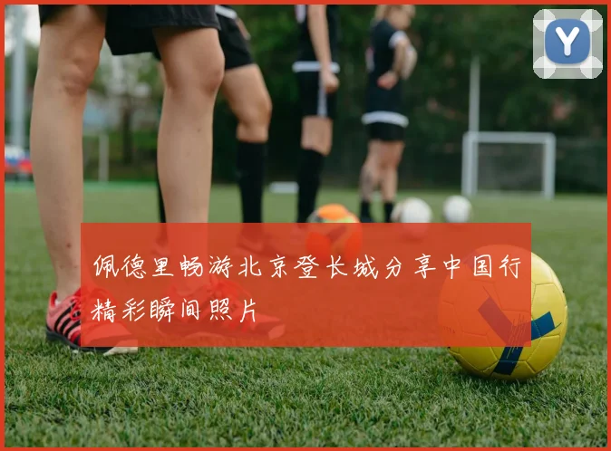 佩德里畅游北京登长城分享中国行精彩瞬间照片