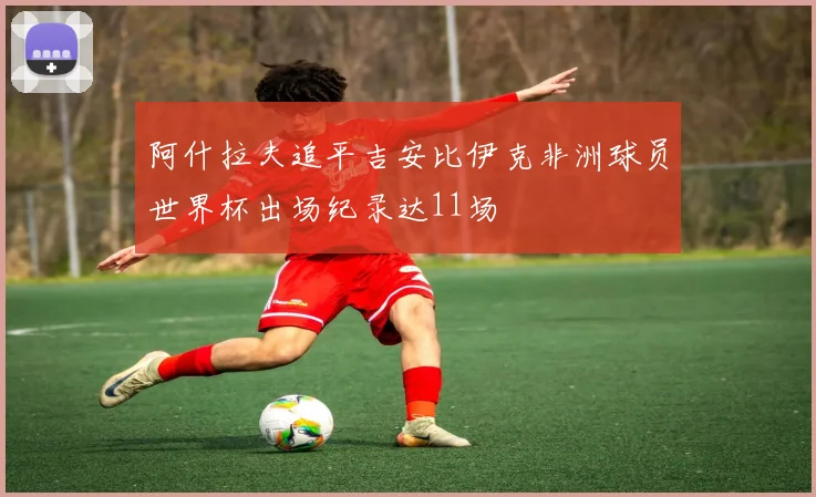 阿什拉夫追平吉安比伊克非洲球员世界杯出场纪录达11场