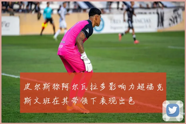 皮尔斯称阿尔瓦拉多影响力超福克斯文班在其带领下表现出色