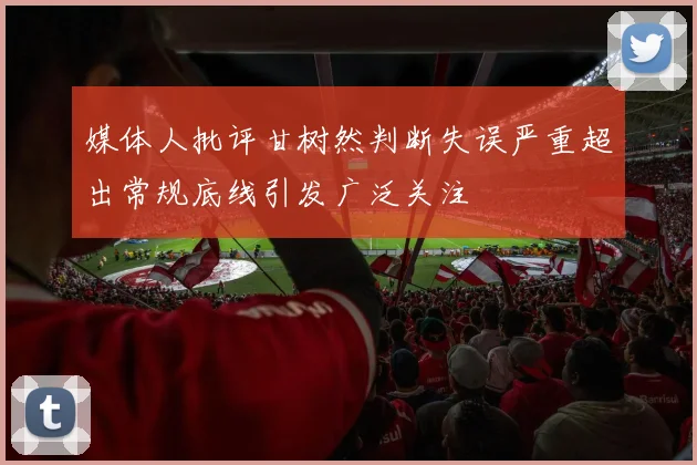 媒体人批评甘树然判断失误严重超出常规底线引发广泛关注