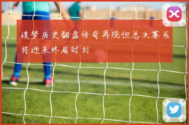 追梦历史翻盘传奇再现但总决赛或将迎来终局时刻