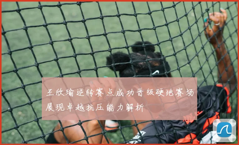 王欣瑜逆转赛点成功晋级硬地赛场展现卓越抗压能力解析