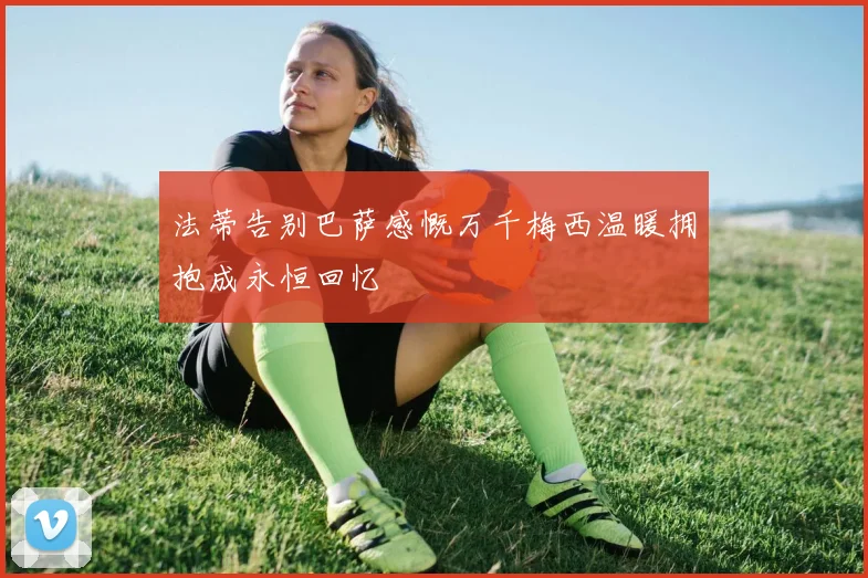 法蒂告别巴萨感慨万千梅西温暖拥抱成永恒回忆