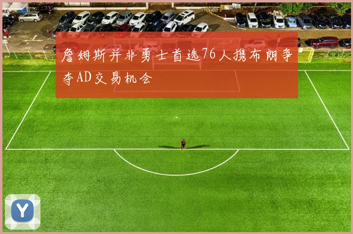 詹姆斯并非勇士首选76人携布朗争夺AD交易机会