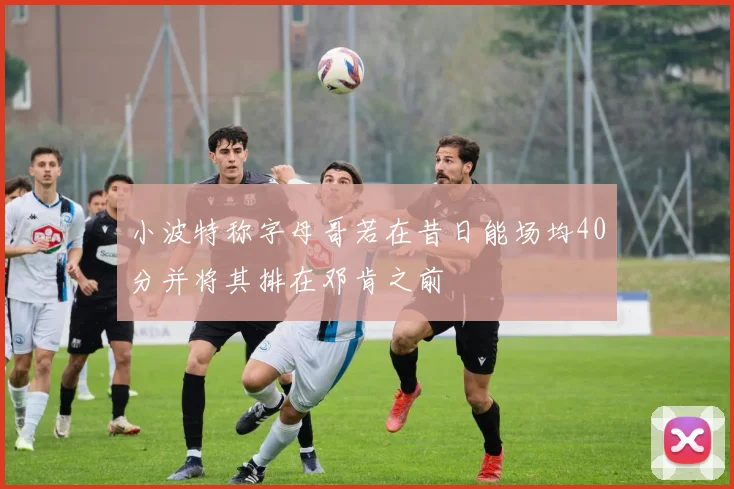 小波特称字母哥若在昔日能场均40分并将其排在邓肯之前
