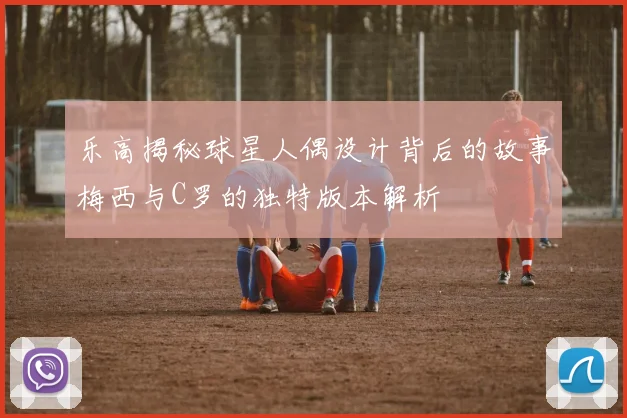 乐高揭秘球星人偶设计背后的故事梅西与C罗的独特版本解析