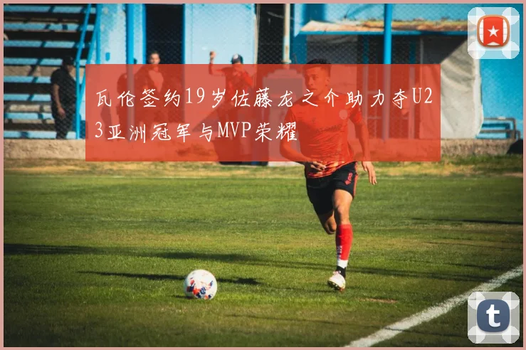 瓦伦签约19岁佐藤龙之介助力夺U23亚洲冠军与MVP荣耀