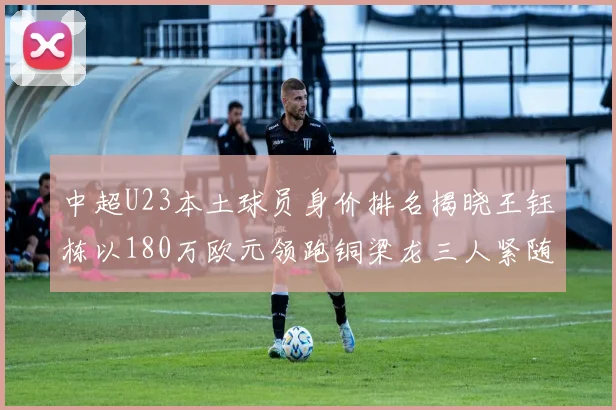 中超U23本土球员身价排名揭晓王钰栋以180万欧元领跑铜梁龙三人紧随其后