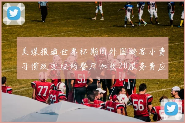 美媒报道世界杯期间外国游客小费习惯改变纽约餐厅加收20服务费应对
