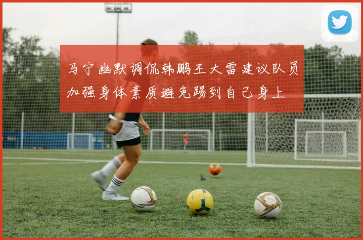 马宁幽默调侃韩鹏王大雷建议队员加强身体素质避免踢到自己身上