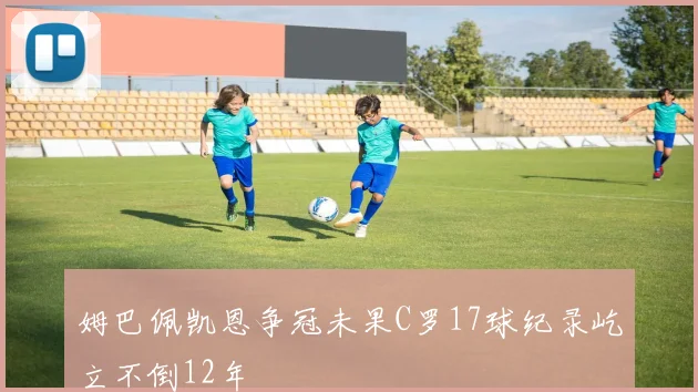 姆巴佩凯恩争冠未果C罗17球纪录屹立不倒12年