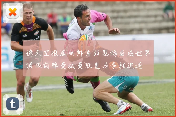 德天空报道纳帅看好恩梅查成世界顶级前锋曼城曼联皇马争相追逐