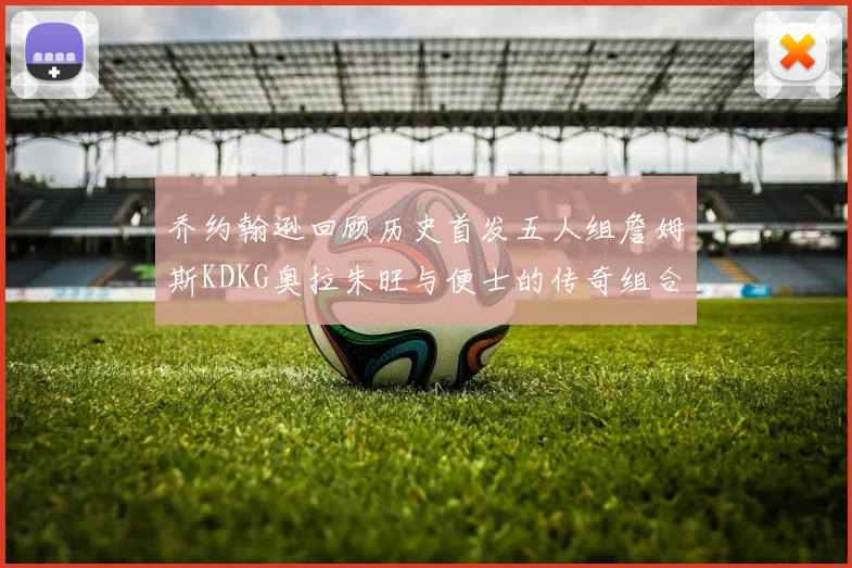 乔约翰逊回顾历史首发五人组詹姆斯KDKG奥拉朱旺与便士的传奇组合