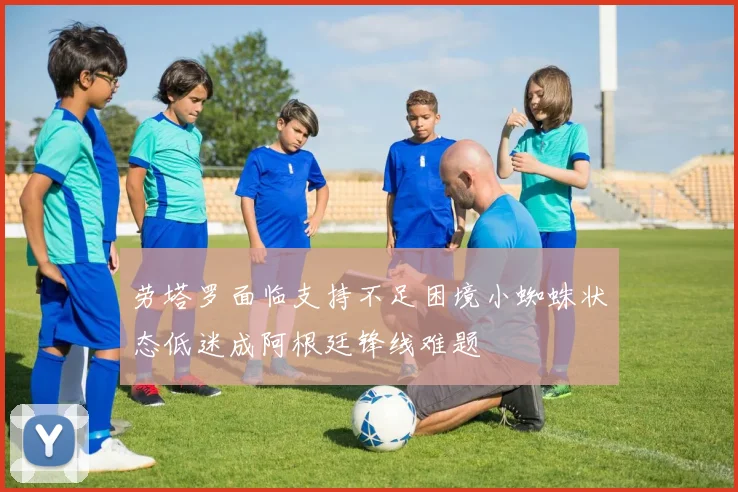 劳塔罗面临支持不足困境小蜘蛛状态低迷成阿根廷锋线难题