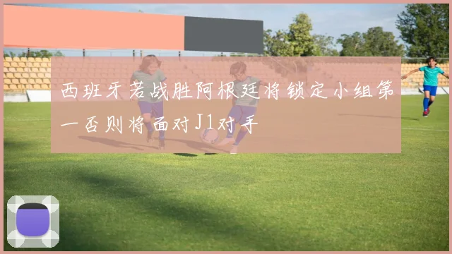 西班牙若战胜阿根廷将锁定小组第一否则将面对J1对手