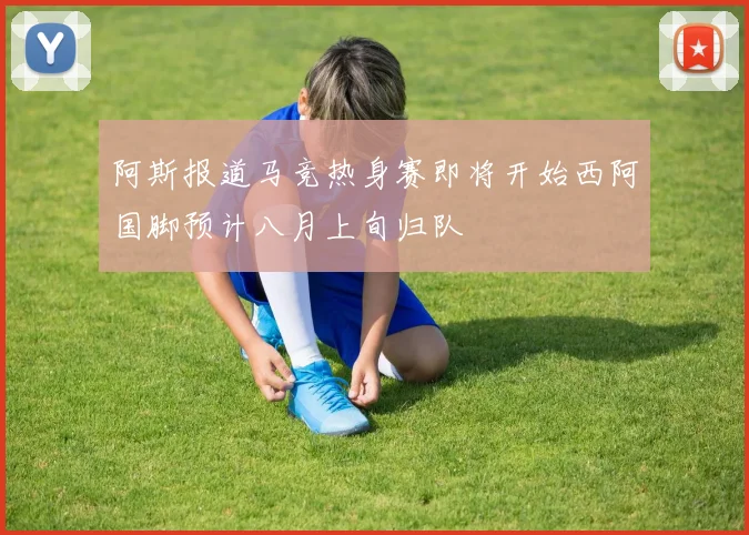 阿斯报道马竞热身赛即将开始西阿国脚预计八月上旬归队