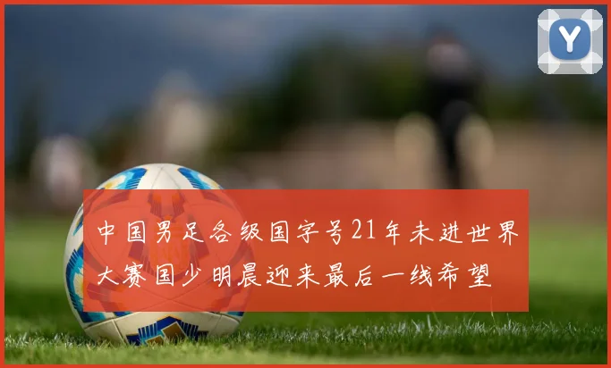 中国男足各级国字号21年未进世界大赛国少明晨迎来最后一线希望