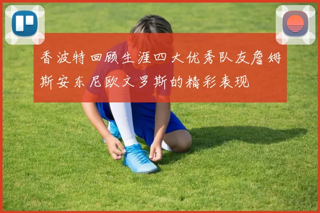 香波特回顾生涯四大优秀队友詹姆斯安东尼欧文罗斯的精彩表现