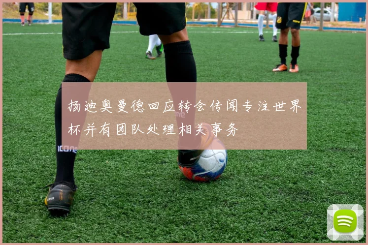 扬迪奥曼德回应转会传闻专注世界杯并有团队处理相关事务
