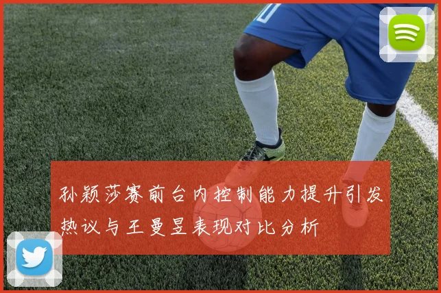 孙颖莎赛前台内控制能力提升引发热议与王曼昱表现对比分析