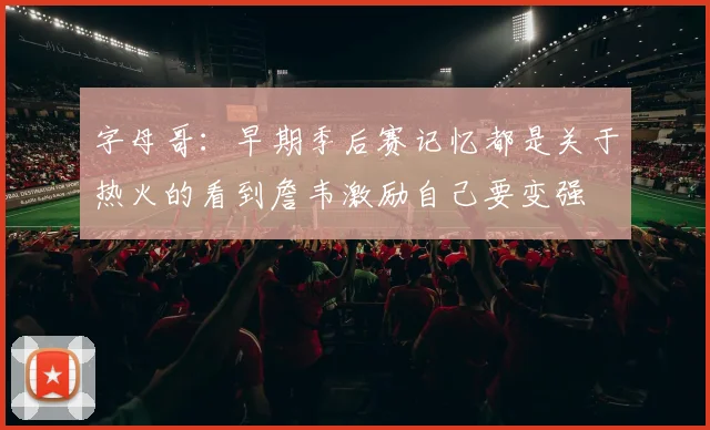 字母哥：早期季后赛记忆都是关于热火的看到詹韦激励自己要变强