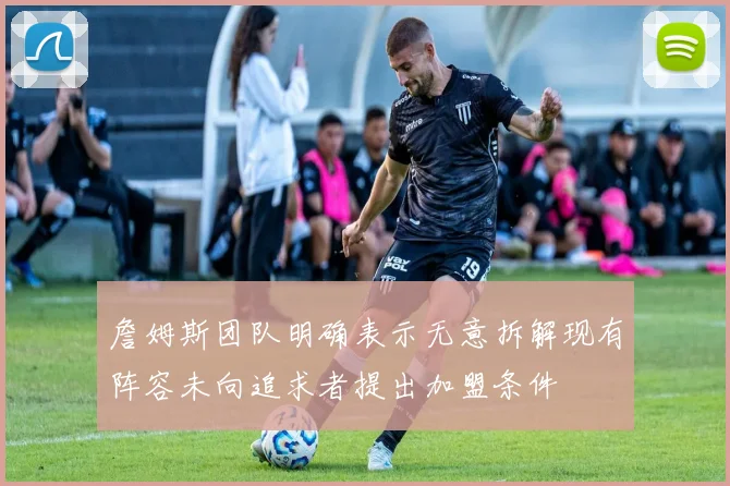 詹姆斯团队明确表示无意拆解现有阵容未向追求者提出加盟条件