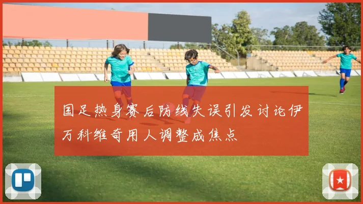 国足热身赛后防线失误引发讨论伊万科维奇用人调整成焦点